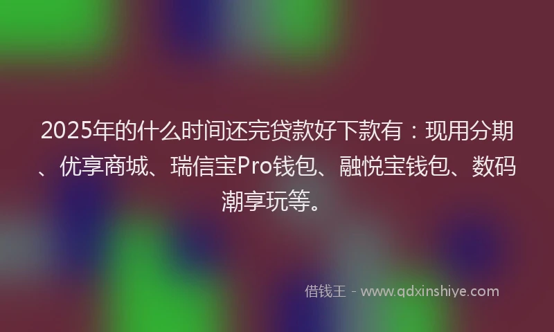 2025年的什么时间还完贷款好下款有：现用分期、优享商城、瑞信宝Pro钱包、融悦宝钱包、数码潮享玩等。