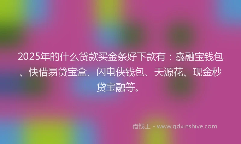 2025年的什么贷款买金条好下款有：鑫融宝钱包、快借易贷宝盒、闪电侠钱包、天源花、现金秒贷宝融等。