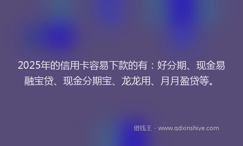 2025年的信用卡容易下款的有：好分期、现金易融宝贷、现金分期宝、龙龙用、月月盈贷等。