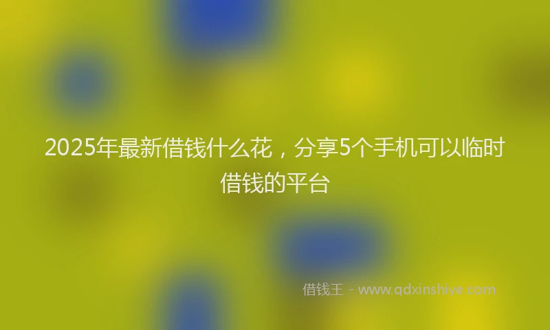 2025年最新借钱什么花，分享5个手机可以临时借钱的平台