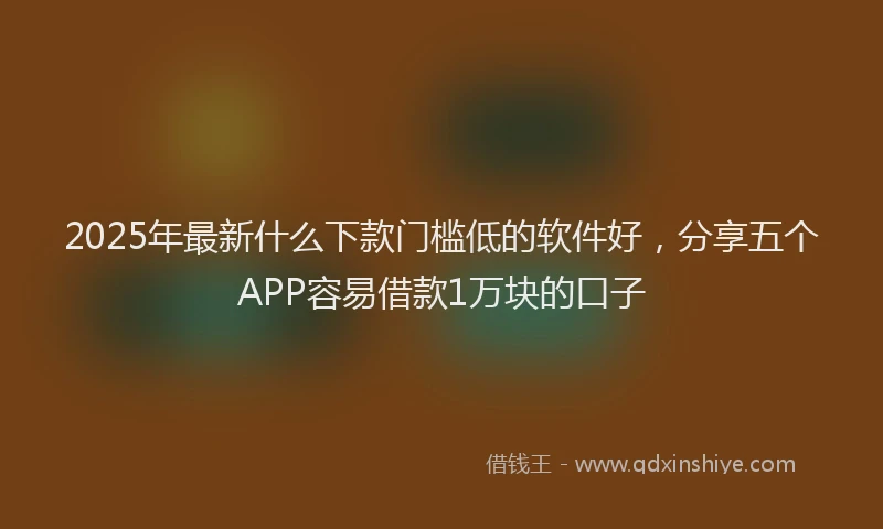 2025年最新什么下款门槛低的软件好，分享五个APP容易借款1万块的口子