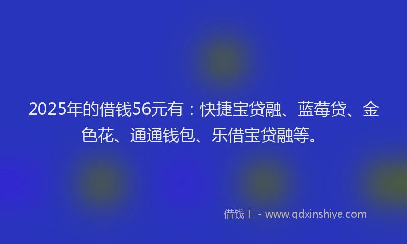 2025年的借钱56元有：快捷宝贷融、蓝莓贷、金色花、通通钱包、乐借宝贷融等。