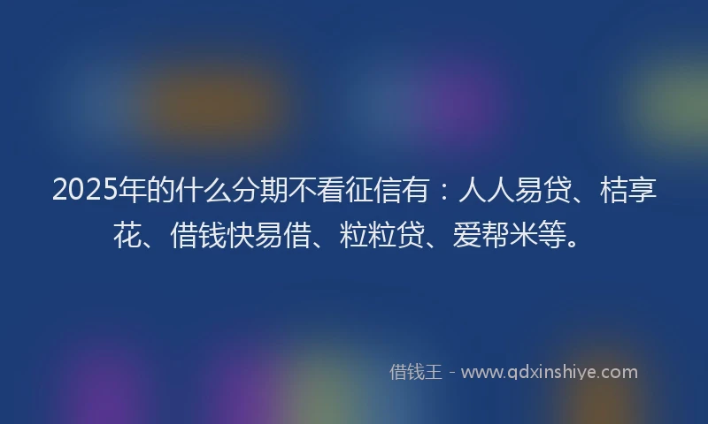 2025年的什么分期不看征信有：人人易贷、桔享花、借钱快易借、粒粒贷、爱帮米等。