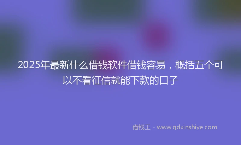 2025年最新什么借钱软件借钱容易，概括五个可以不看征信就能下款的口子