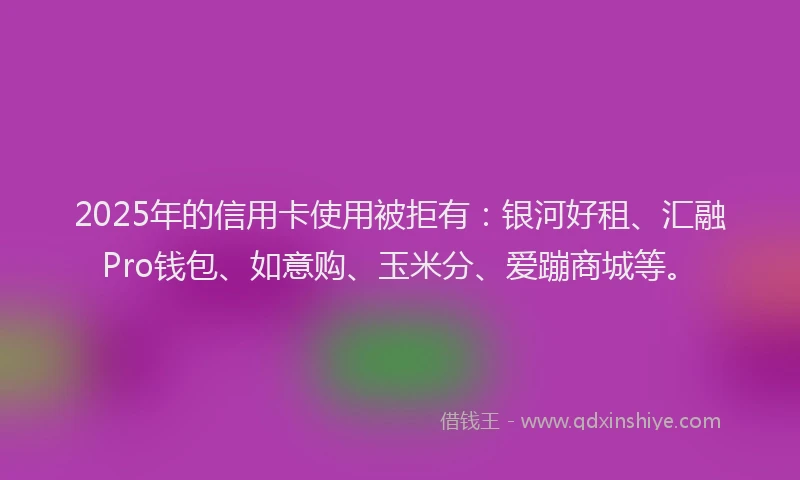 2025年的信用卡使用被拒有：银河好租、汇融Pro钱包、如意购、玉米分、爱蹦商城等。