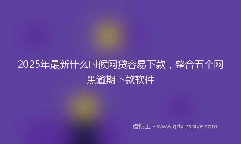2025年最新什么时候网贷容易下款，整合五个网黑逾期下款软件