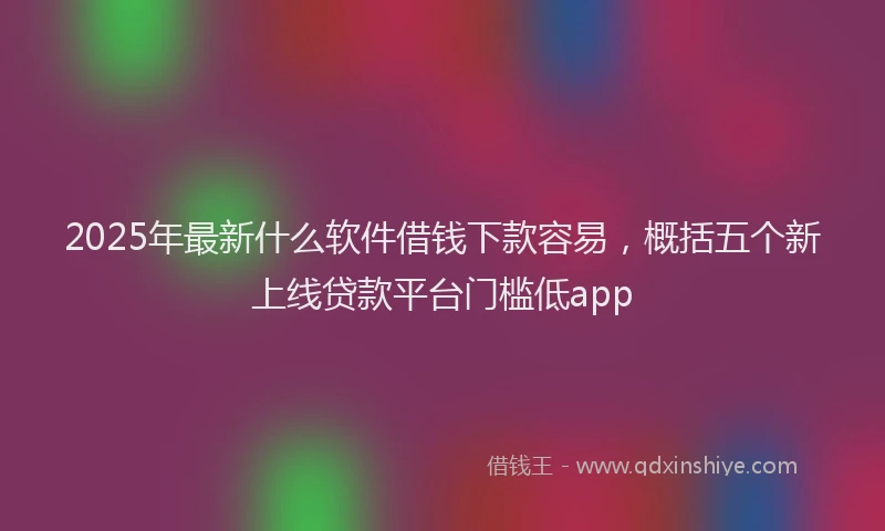 2025年最新什么软件借钱下款容易，概括五个新上线贷款平台门槛低app