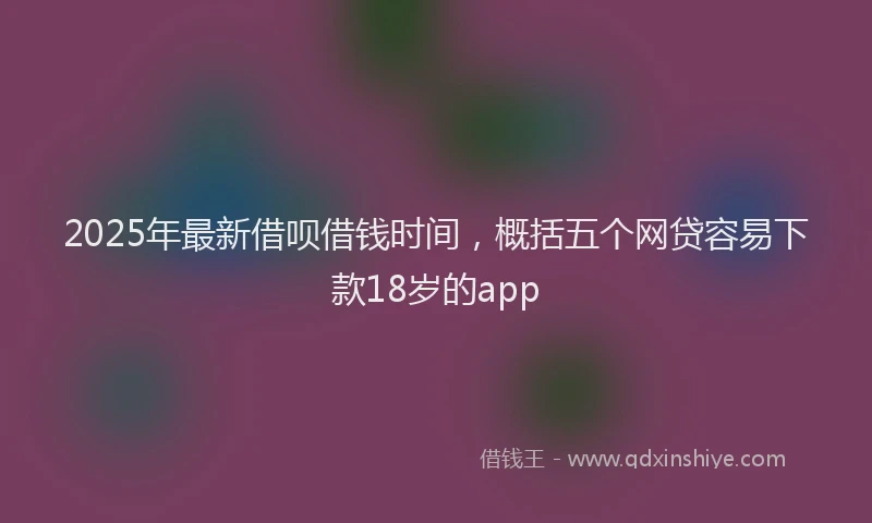 2025年最新借呗借钱时间，概括五个网贷容易下款18岁的app