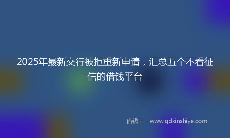 2025年最新交行被拒重新申请，汇总五个不看征信的借钱平台