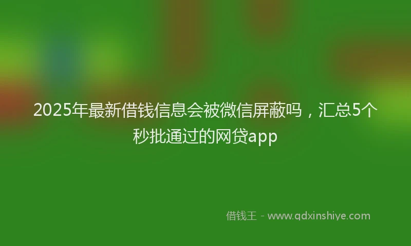 2025年最新借钱信息会被微信屏蔽吗，汇总5个秒批通过的网贷app