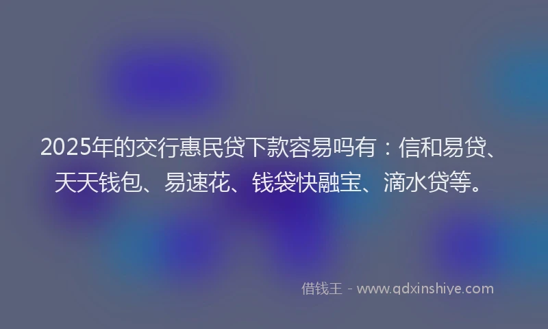 2025年的交行惠民贷下款容易吗有：信和易贷、天天钱包、易速花、钱袋快融宝、滴水贷等。