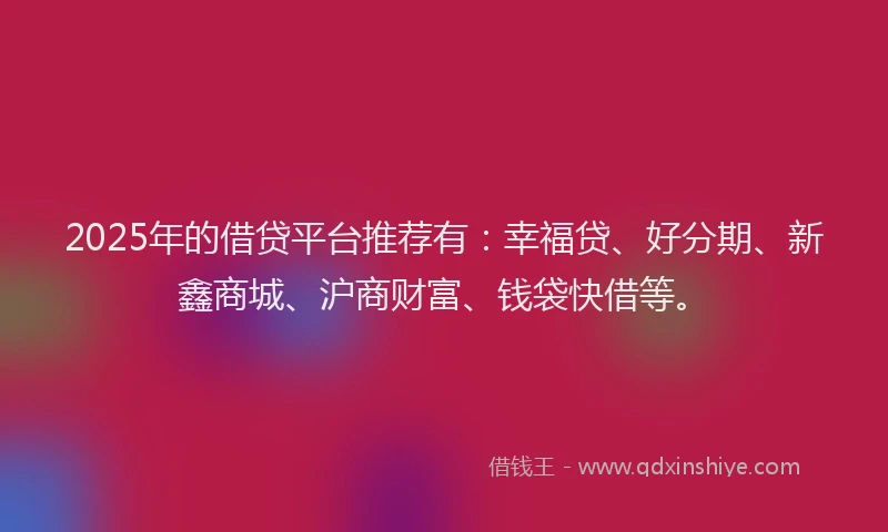 2025年的借贷平台推荐有：幸福贷、好分期、新鑫商城、沪商财富、钱袋快借等。
