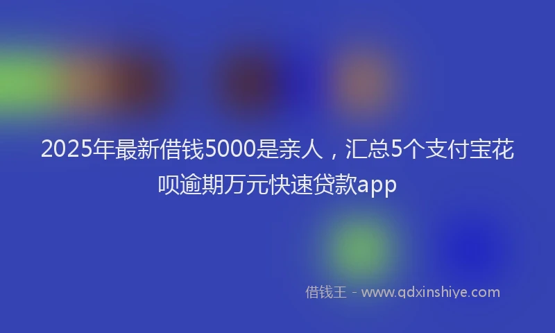 2025年最新借钱5000是亲人，汇总5个支付宝花呗逾期万元快速贷款app