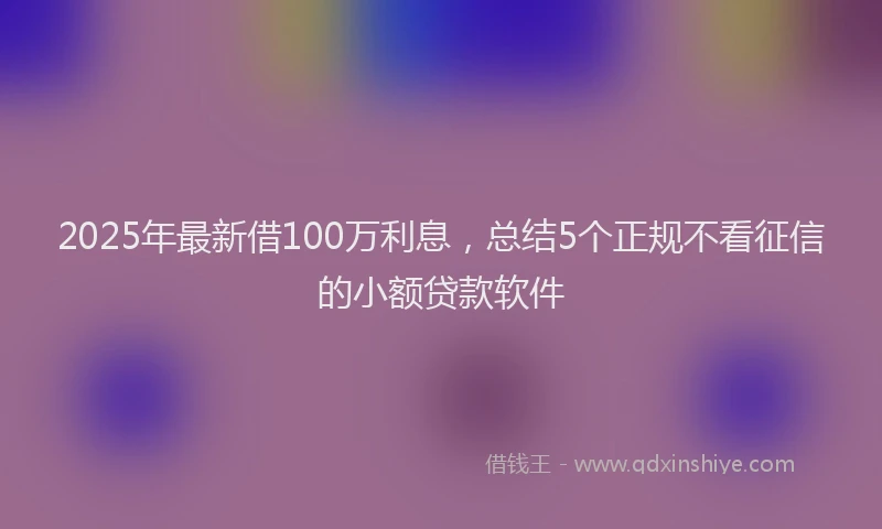 2025年最新借100万利息，总结5个正规不看征信的小额贷款软件