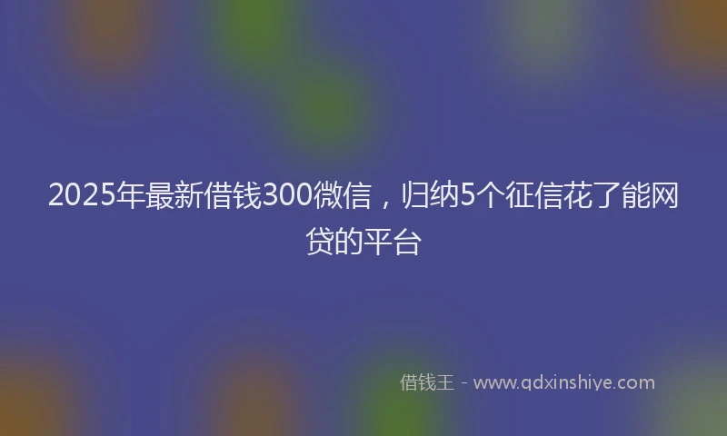 2025年最新借钱300微信，归纳5个征信花了能网贷的平台