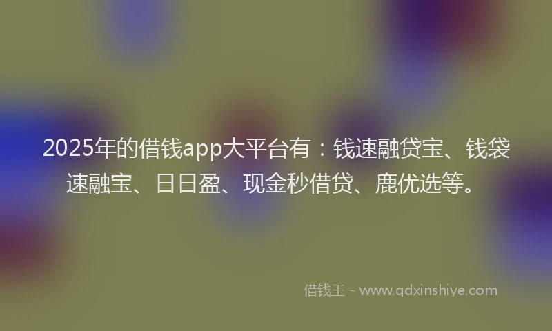 2025年的借钱app大平台有：钱速融贷宝、钱袋速融宝、日日盈、现金秒借贷、鹿优选等。