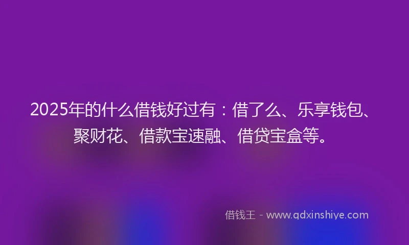2025年的什么借钱好过有：借了么、乐享钱包、聚财花、借款宝速融、借贷宝盒等。