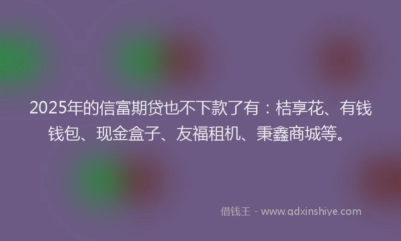 2025年的信富期贷也不下款了有：桔享花、有钱钱包、现金盒子、友福租机、秉鑫商城等。