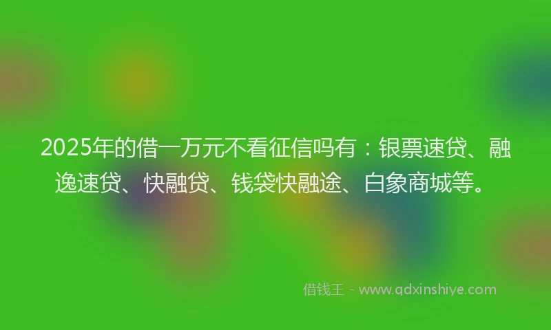 2025年的借一万元不看征信吗有：银票速贷、融逸速贷、快融贷、钱袋快融途、白象商城等。