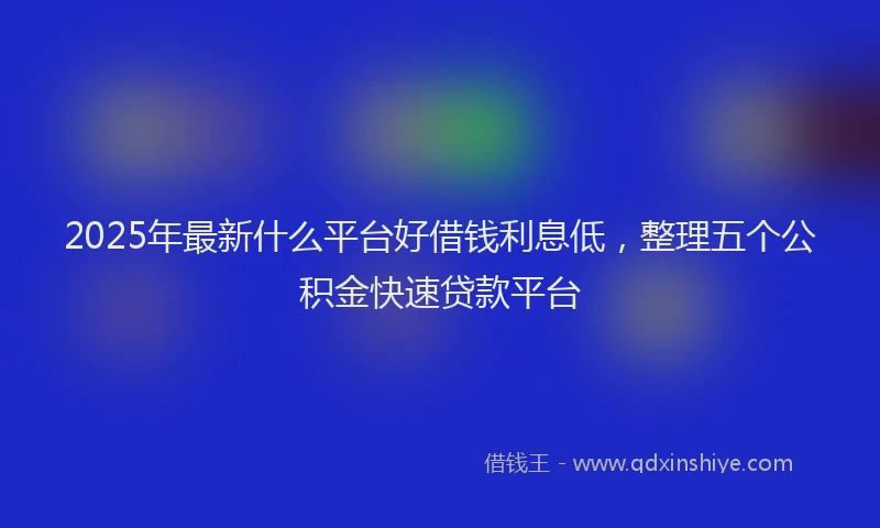 2025年最新什么平台好借钱利息低，整理五个公积金快速贷款平台