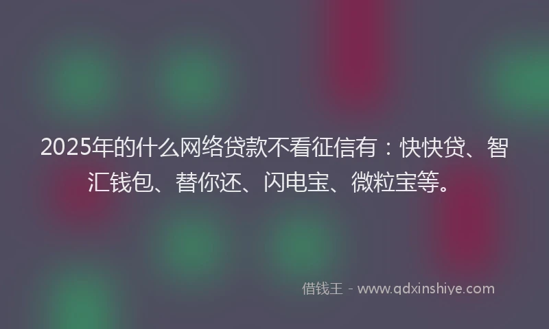 2025年的什么网络贷款不看征信有：快快贷、智汇钱包、替你还、闪电宝、微粒宝等。