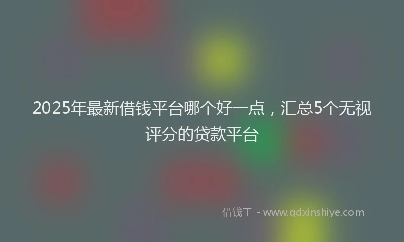 2025年最新借钱平台哪个好一点，汇总5个无视评分的贷款平台