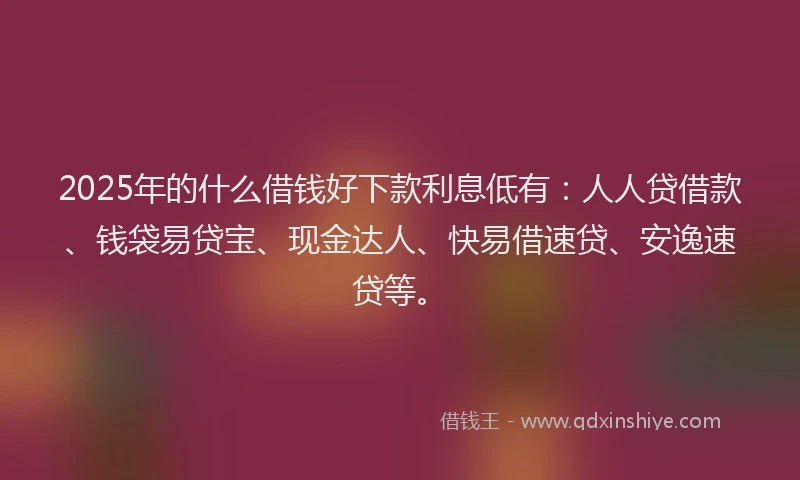 2025年的什么借钱好下款利息低有：人人贷借款、钱袋易贷宝、现金达人、快易借速贷、安逸速贷等。