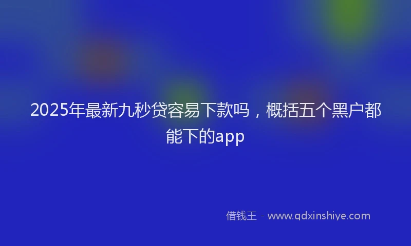 2025年最新九秒贷容易下款吗，概括五个黑户都能下的app