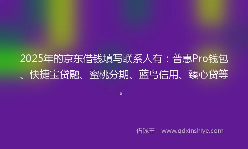 2025年的京东借钱填写联系人有：普惠Pro钱包、快捷宝贷融、蜜桃分期、蓝鸟信用、臻心贷等。