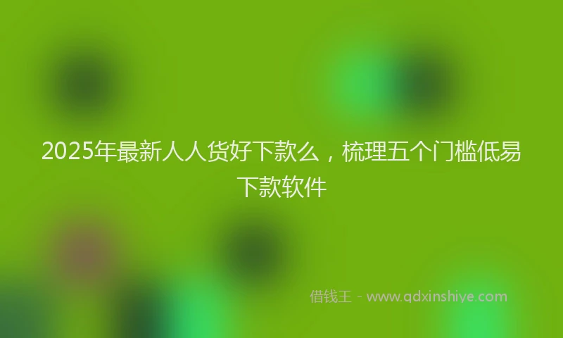 2025年最新人人货好下款么，梳理五个门槛低易下款软件