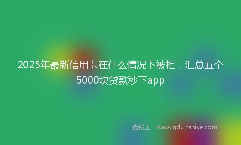 2025年最新信用卡在什么情况下被拒，汇总五个5000块贷款秒下app