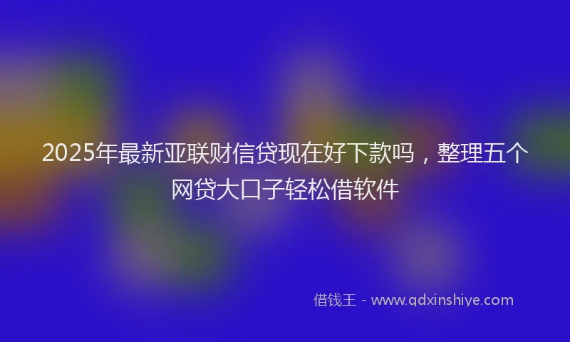 2025年最新亚联财信贷现在好下款吗，整理五个网贷大口子轻松借软件