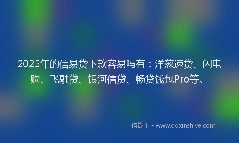 2025年的信易贷下款容易吗有：洋葱速贷、闪电购、飞融贷、银河信贷、畅贷钱包Pro等。