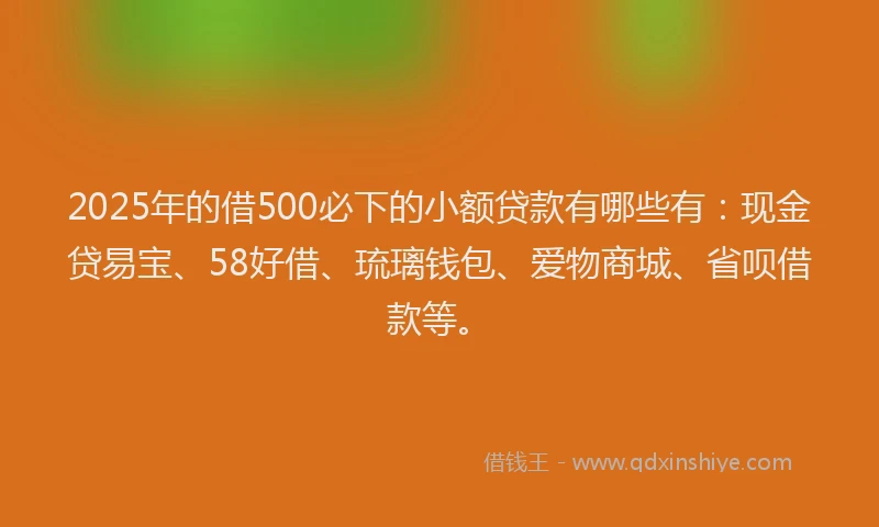 2025年的借500必下的小额贷款有哪些有：现金贷易宝、58好借、琉璃钱包、爱物商城、省呗借款等。