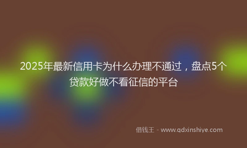 2025年最新信用卡为什么办理不通过，盘点5个贷款好做不看征信的平台