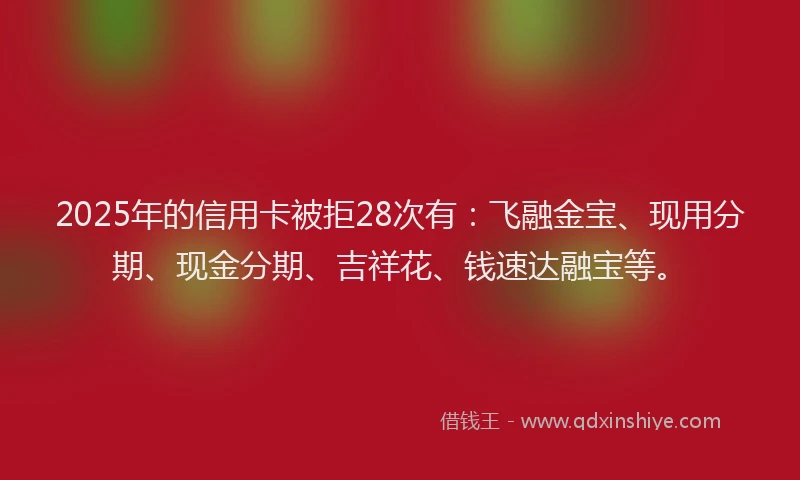 2025年的信用卡被拒28次有：飞融金宝、现用分期、现金分期、吉祥花、钱速达融宝等。