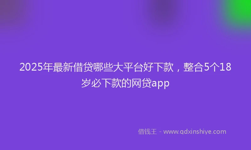 2025年最新借贷哪些大平台好下款，整合5个18岁必下款的网贷app