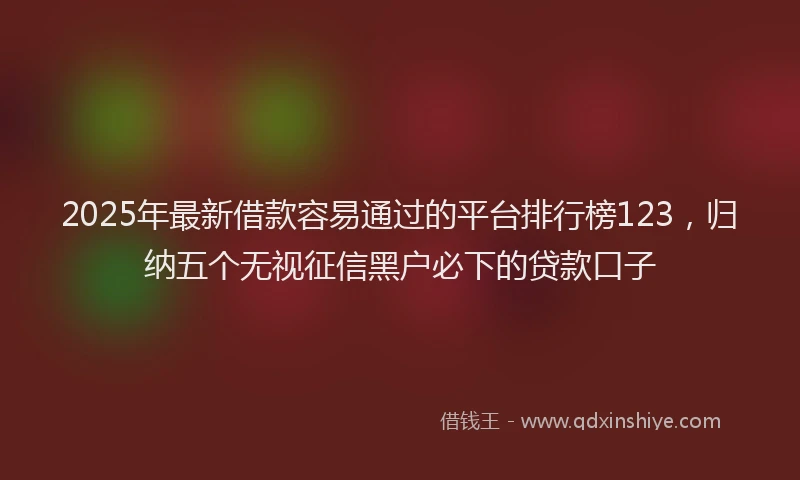 2025年最新借款容易通过的平台排行榜123，归纳五个无视征信黑户必下的贷款口子