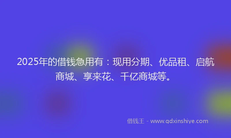 2025年的借钱急用有：现用分期、优品租、启航商城、享来花、千亿商城等。