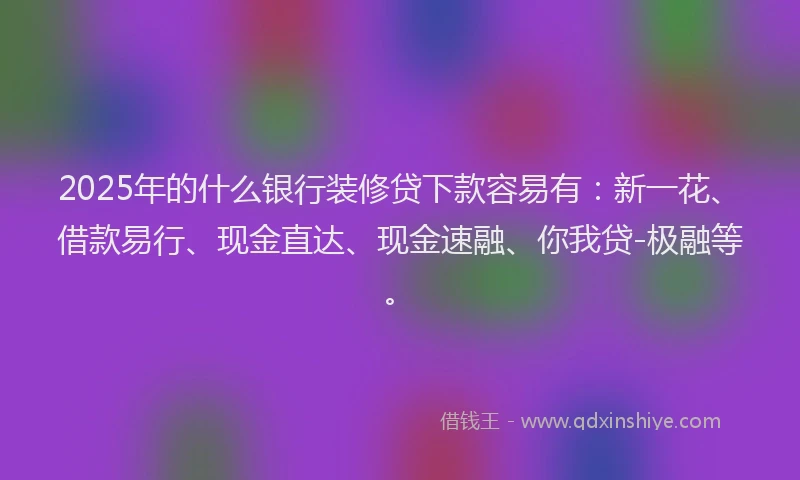 2025年的什么银行装修贷下款容易有：新一花、借款易行、现金直达、现金速融、你我贷-极融等。