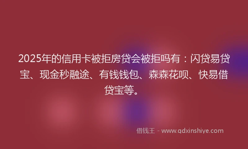 2025年的信用卡被拒房贷会被拒吗有：闪贷易贷宝、现金秒融途、有钱钱包、森森花呗、快易借贷宝等。