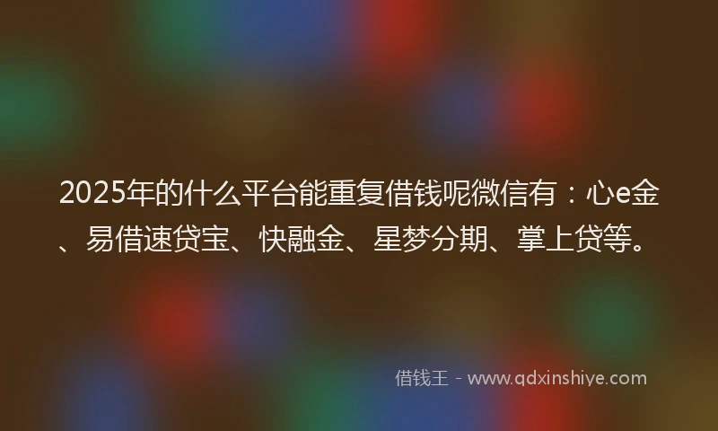 2025年的什么平台能重复借钱呢微信有：心e金、易借速贷宝、快融金、星梦分期、掌上贷等。