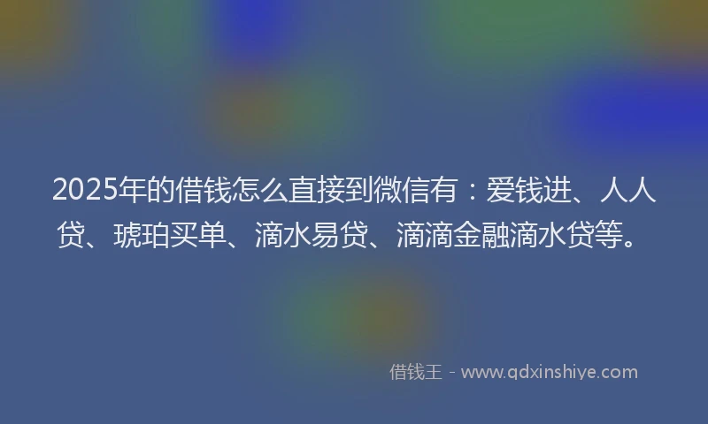 2025年的借钱怎么直接到微信有：爱钱进、人人贷、琥珀买单、滴水易贷、滴滴金融滴水贷等。