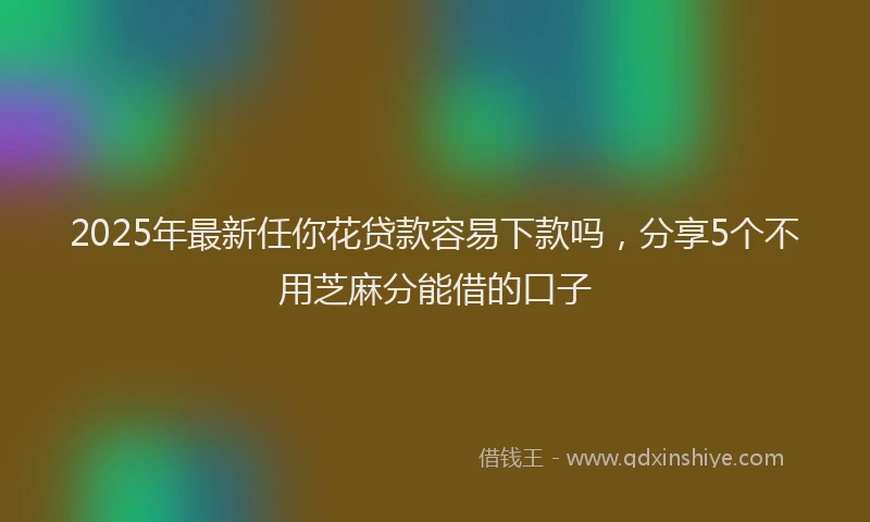 2025年最新任你花贷款容易下款吗，分享5个不用芝麻分能借的口子