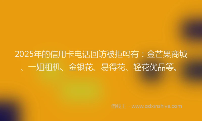 2025年的信用卡电话回访被拒吗有：金芒果商城、一姐租机、金银花、易得花、轻花优品等。