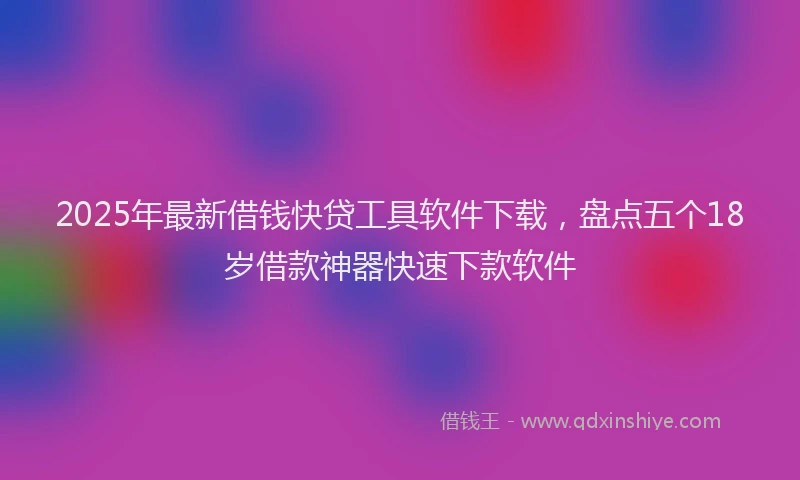 2025年最新借钱快贷工具软件下载，盘点五个18岁借款神器快速下款软件