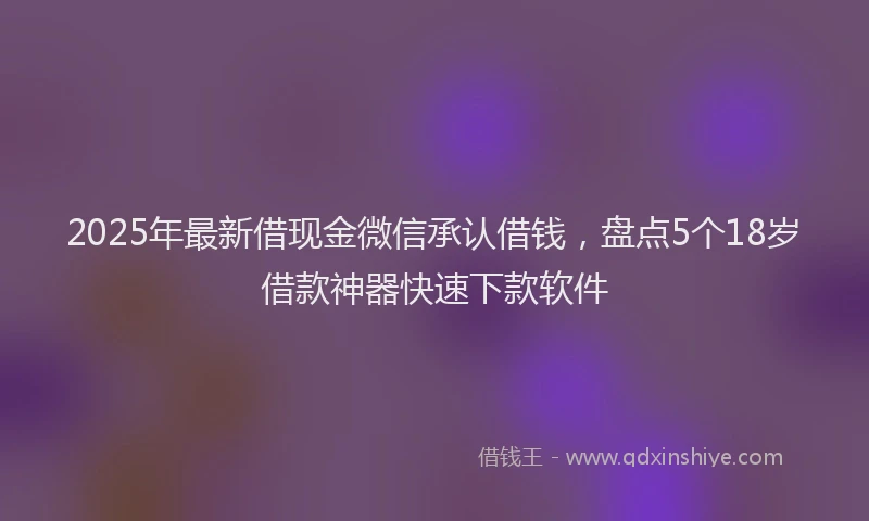 2025年最新借现金微信承认借钱，盘点5个18岁借款神器快速下款软件
