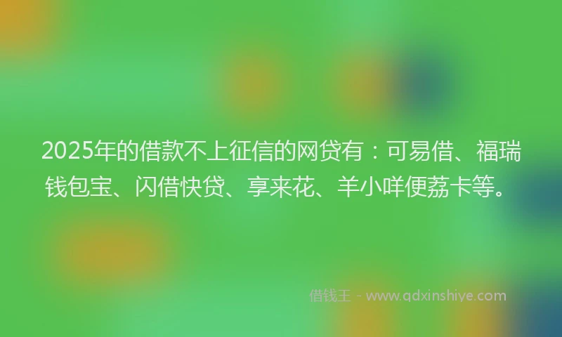 2025年的借款不上征信的网贷有：可易借、福瑞钱包宝、闪借快贷、享来花、羊小咩便荔卡等。