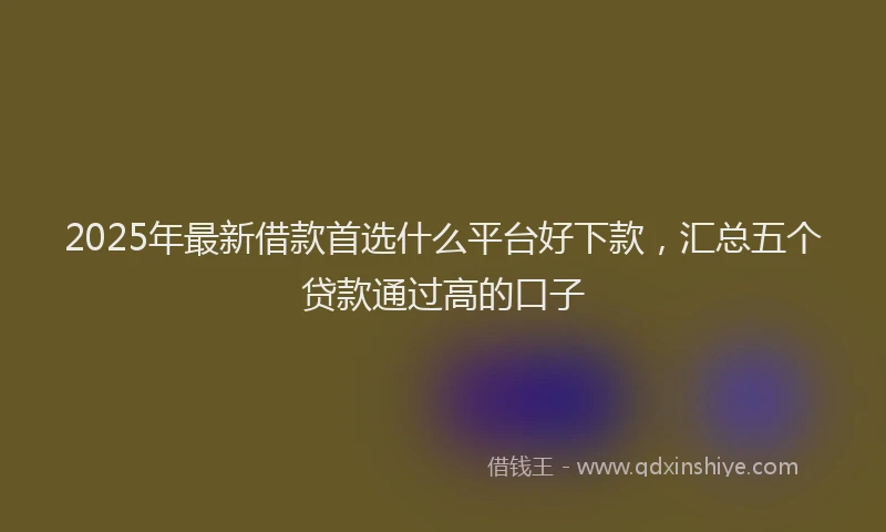 2025年最新借款首选什么平台好下款，汇总五个贷款通过高的口子