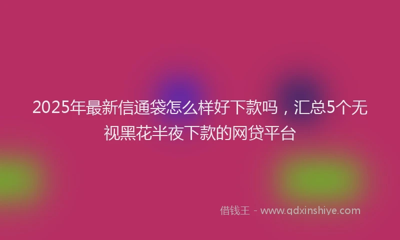 2025年最新信通袋怎么样好下款吗，汇总5个无视黑花半夜下款的网贷平台